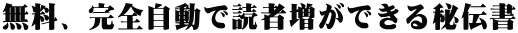 無料、完全自動で読者増ができる秘伝書