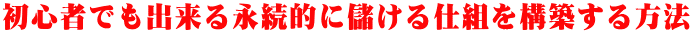 初心者でも出来る永続的に儲ける仕組を構築する方法